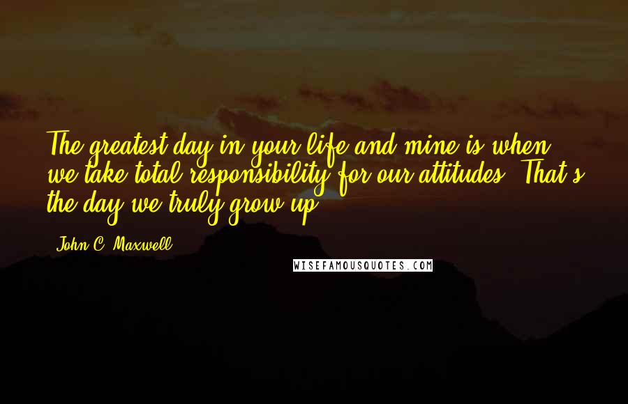 John C. Maxwell Quotes: The greatest day in your life and mine is when we take total responsibility for our attitudes. That's the day we truly grow up.