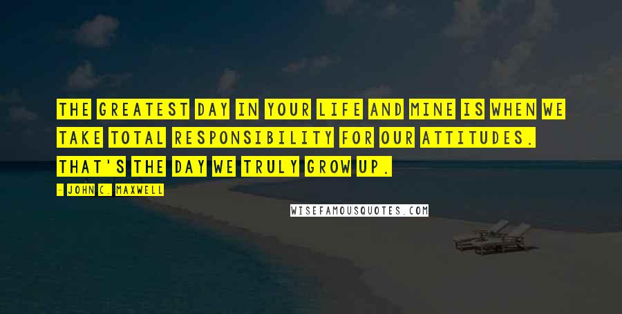 John C. Maxwell Quotes: The greatest day in your life and mine is when we take total responsibility for our attitudes. That's the day we truly grow up.