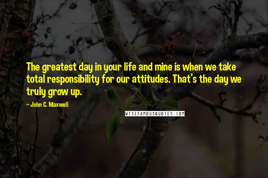 John C. Maxwell Quotes: The greatest day in your life and mine is when we take total responsibility for our attitudes. That's the day we truly grow up.