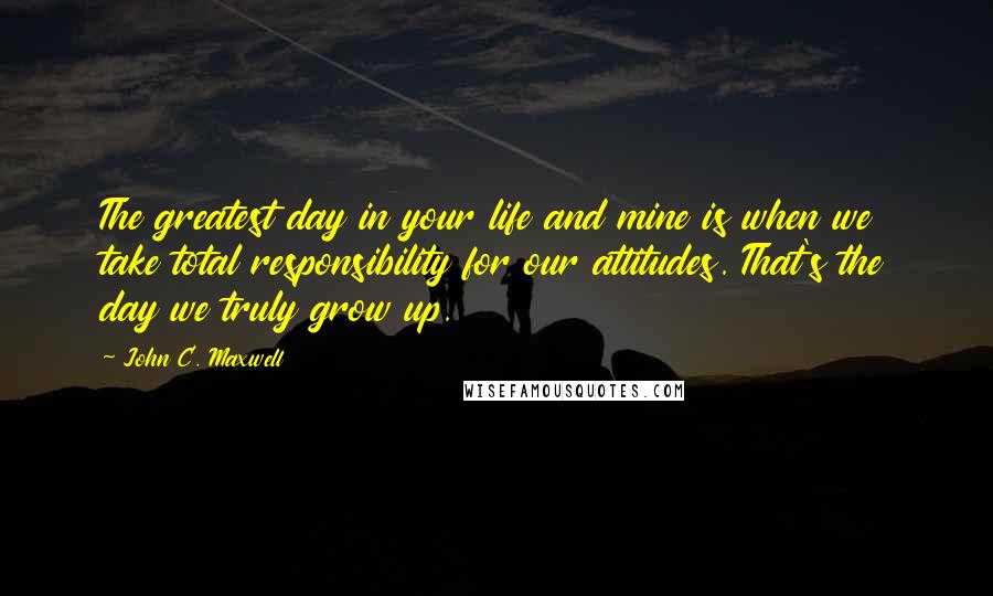 John C. Maxwell Quotes: The greatest day in your life and mine is when we take total responsibility for our attitudes. That's the day we truly grow up.