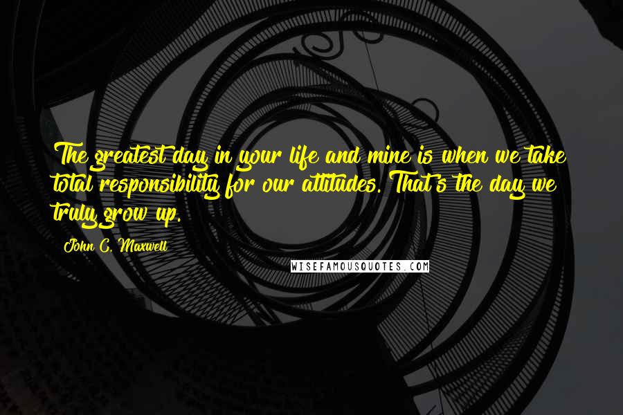 John C. Maxwell Quotes: The greatest day in your life and mine is when we take total responsibility for our attitudes. That's the day we truly grow up.