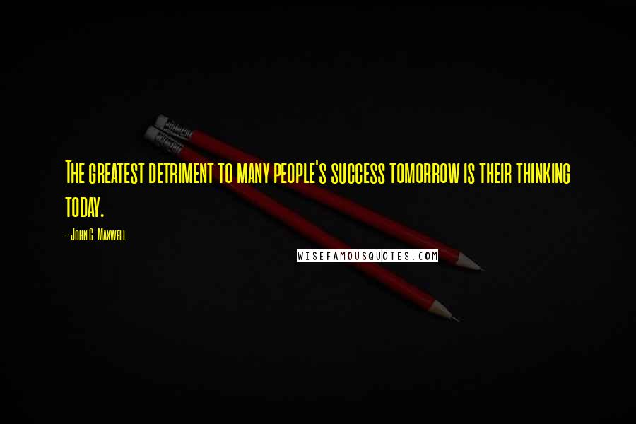 John C. Maxwell Quotes: The greatest detriment to many people's success tomorrow is their thinking today.