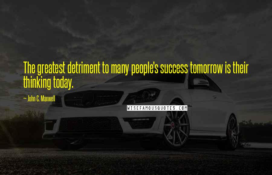 John C. Maxwell Quotes: The greatest detriment to many people's success tomorrow is their thinking today.