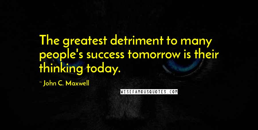 John C. Maxwell Quotes: The greatest detriment to many people's success tomorrow is their thinking today.