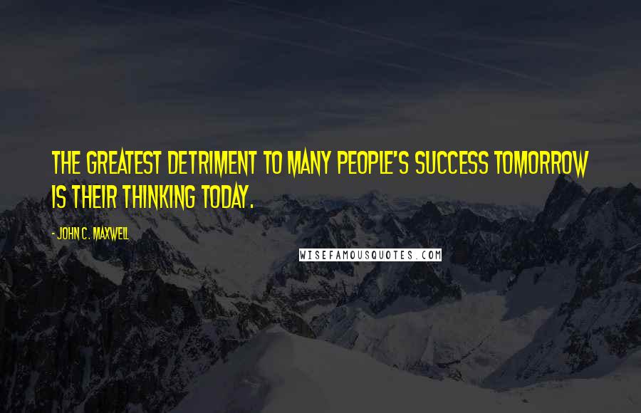 John C. Maxwell Quotes: The greatest detriment to many people's success tomorrow is their thinking today.