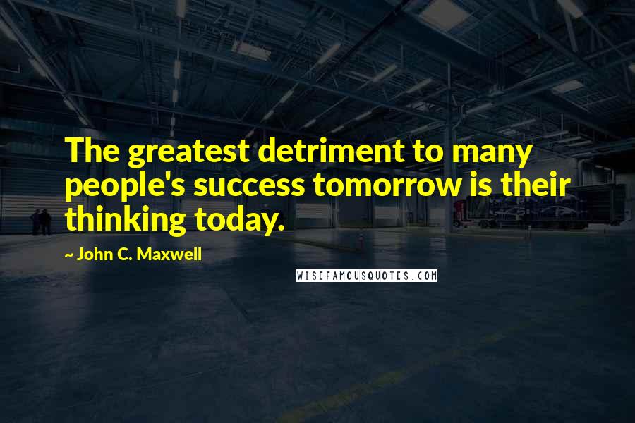 John C. Maxwell Quotes: The greatest detriment to many people's success tomorrow is their thinking today.