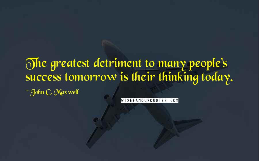 John C. Maxwell Quotes: The greatest detriment to many people's success tomorrow is their thinking today.