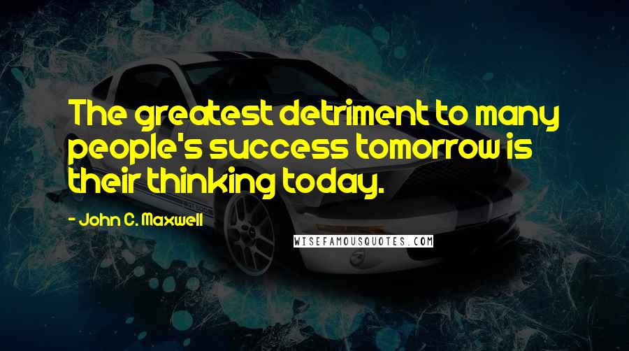 John C. Maxwell Quotes: The greatest detriment to many people's success tomorrow is their thinking today.