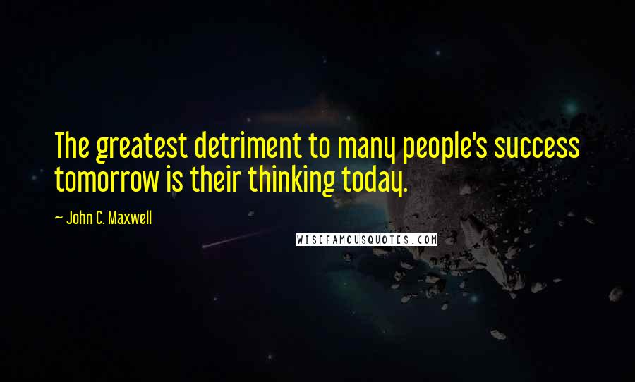John C. Maxwell Quotes: The greatest detriment to many people's success tomorrow is their thinking today.