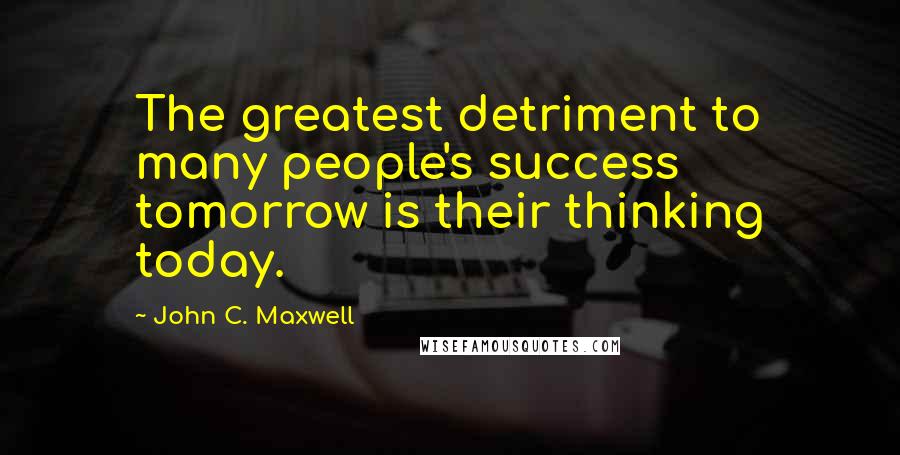 John C. Maxwell Quotes: The greatest detriment to many people's success tomorrow is their thinking today.