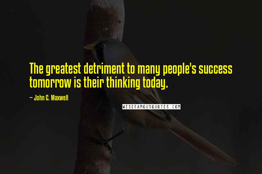 John C. Maxwell Quotes: The greatest detriment to many people's success tomorrow is their thinking today.