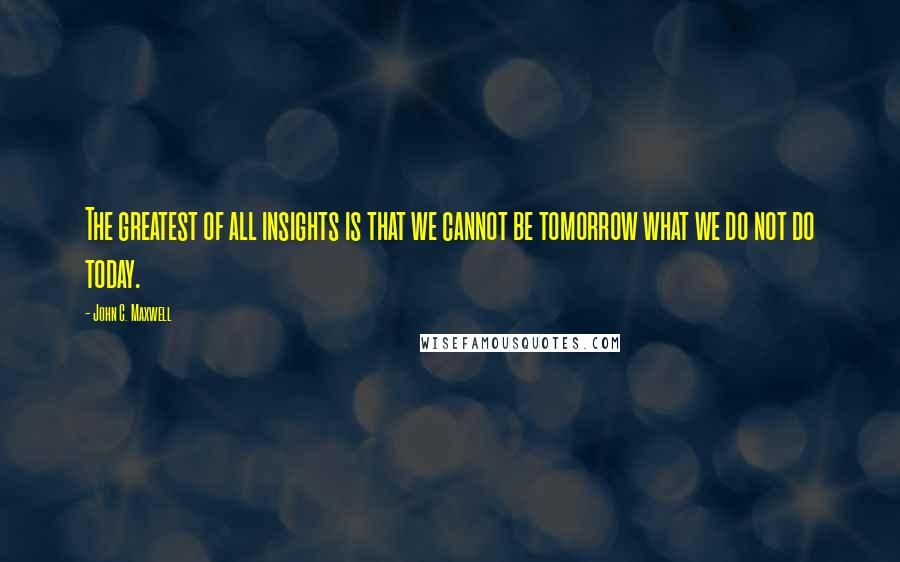 John C. Maxwell Quotes: The greatest of all insights is that we cannot be tomorrow what we do not do today.