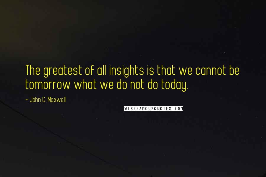 John C. Maxwell Quotes: The greatest of all insights is that we cannot be tomorrow what we do not do today.