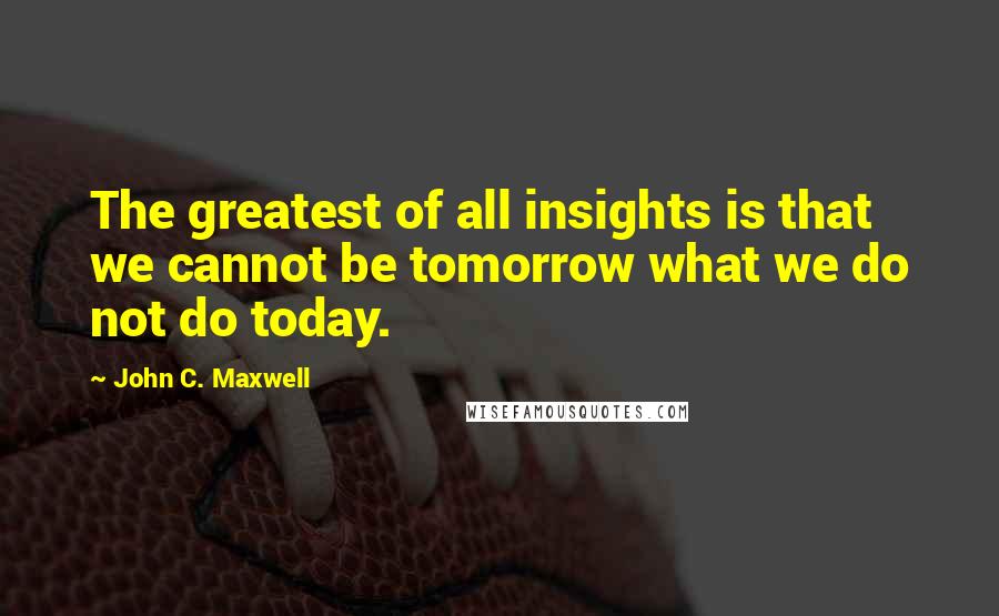 John C. Maxwell Quotes: The greatest of all insights is that we cannot be tomorrow what we do not do today.