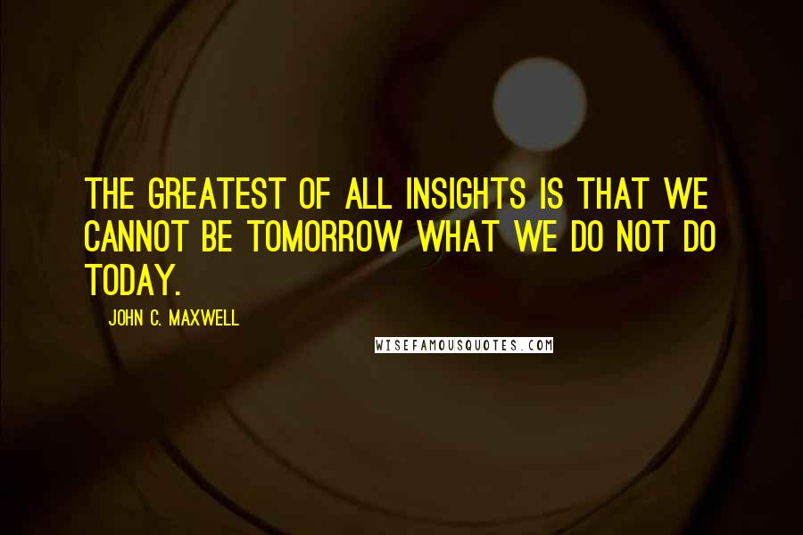 John C. Maxwell Quotes: The greatest of all insights is that we cannot be tomorrow what we do not do today.