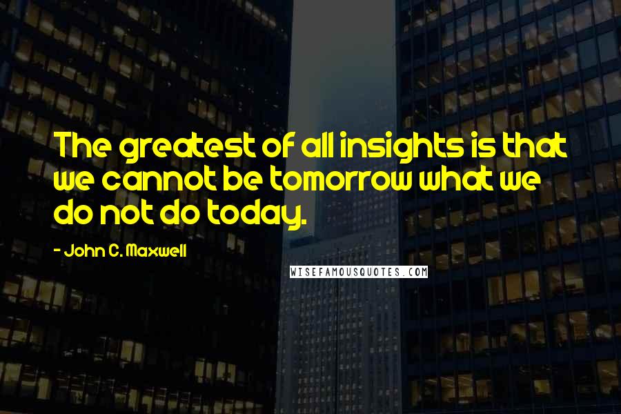 John C. Maxwell Quotes: The greatest of all insights is that we cannot be tomorrow what we do not do today.