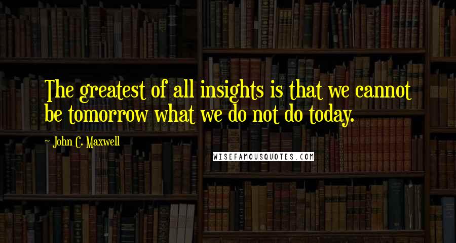 John C. Maxwell Quotes: The greatest of all insights is that we cannot be tomorrow what we do not do today.