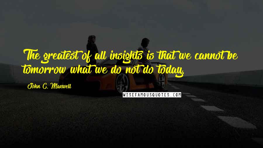 John C. Maxwell Quotes: The greatest of all insights is that we cannot be tomorrow what we do not do today.