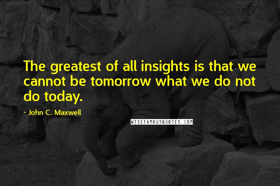 John C. Maxwell Quotes: The greatest of all insights is that we cannot be tomorrow what we do not do today.