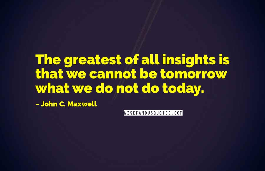 John C. Maxwell Quotes: The greatest of all insights is that we cannot be tomorrow what we do not do today.