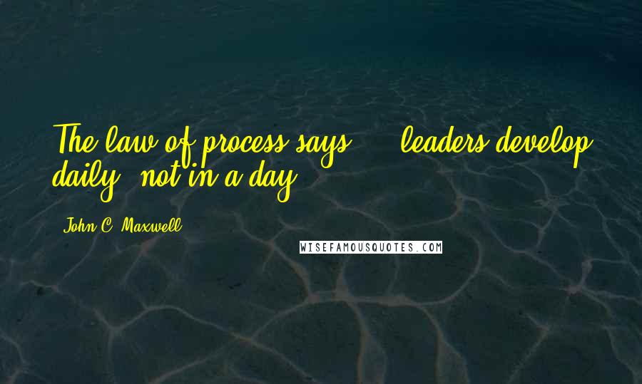 John C. Maxwell Quotes: The law of process says - leaders develop daily, not in a day.