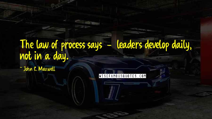 John C. Maxwell Quotes: The law of process says - leaders develop daily, not in a day.
