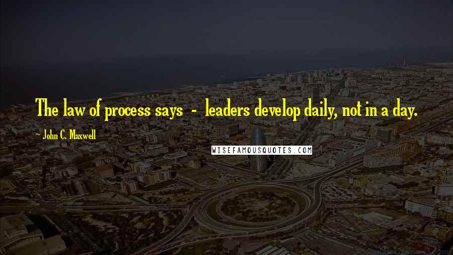 John C. Maxwell Quotes: The law of process says - leaders develop daily, not in a day.