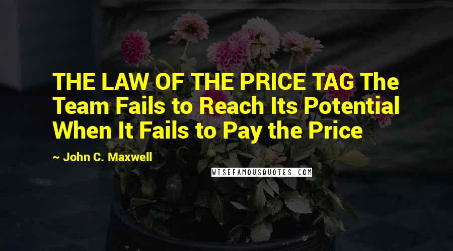 John C. Maxwell Quotes: THE LAW OF THE PRICE TAG The Team Fails to Reach Its Potential When It Fails to Pay the Price