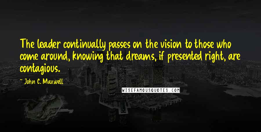 John C. Maxwell Quotes: The leader continually passes on the vision to those who come around, knowing that dreams, if presented right, are contagious.