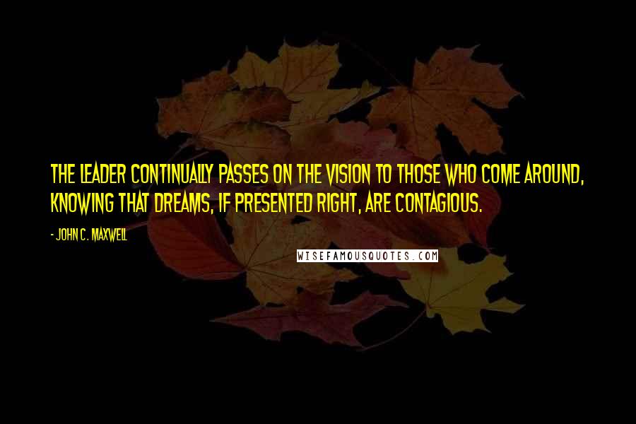 John C. Maxwell Quotes: The leader continually passes on the vision to those who come around, knowing that dreams, if presented right, are contagious.