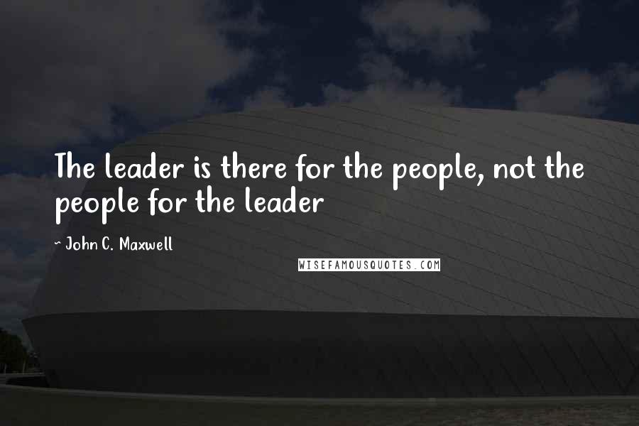 John C. Maxwell Quotes: The leader is there for the people, not the people for the leader