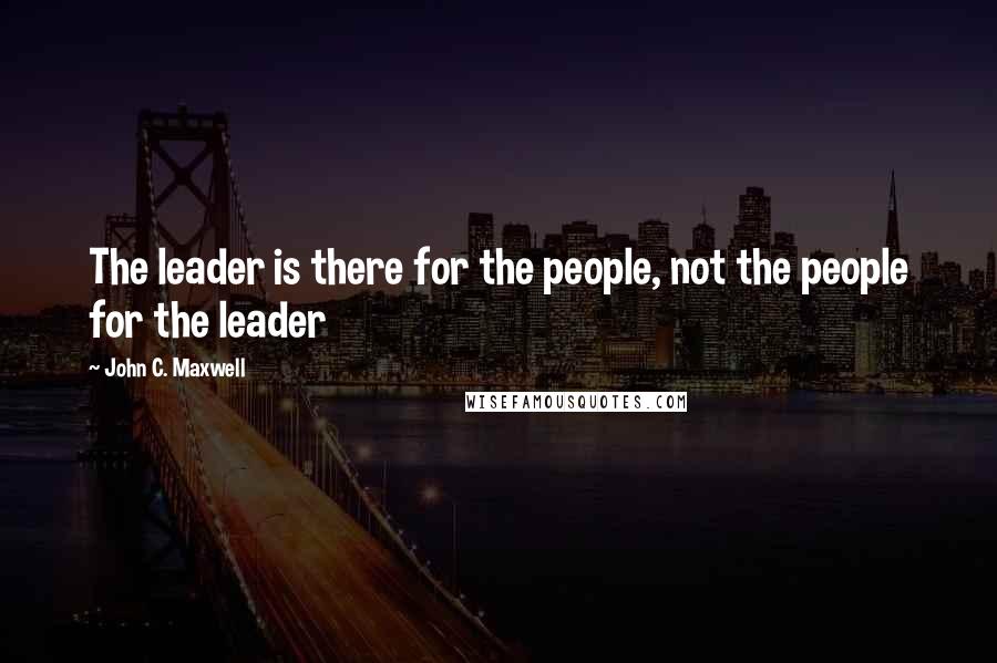 John C. Maxwell Quotes: The leader is there for the people, not the people for the leader