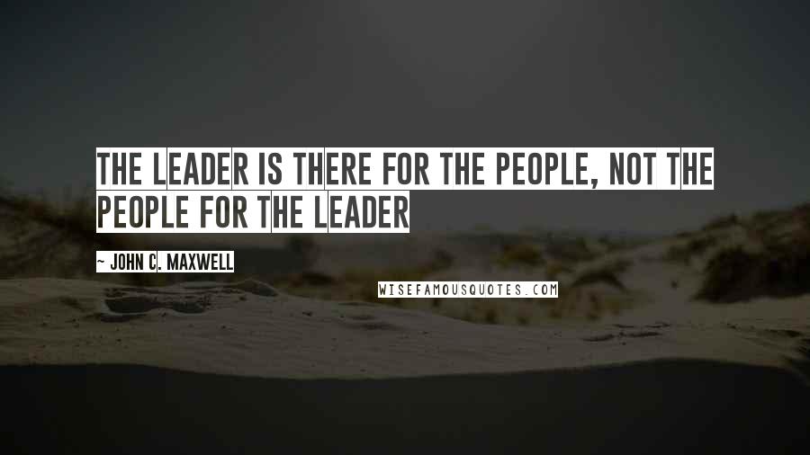 John C. Maxwell Quotes: The leader is there for the people, not the people for the leader