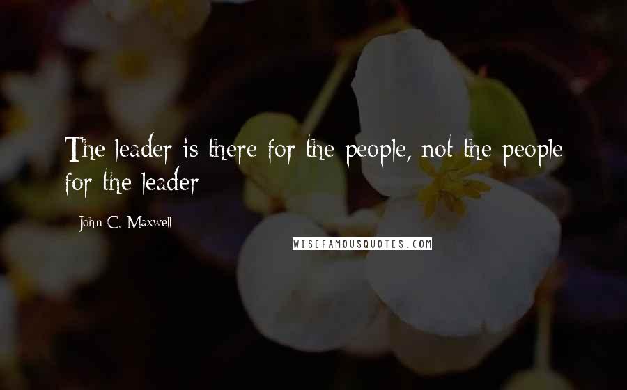 John C. Maxwell Quotes: The leader is there for the people, not the people for the leader