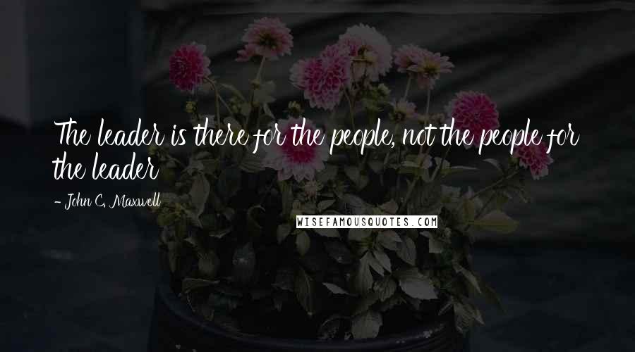 John C. Maxwell Quotes: The leader is there for the people, not the people for the leader