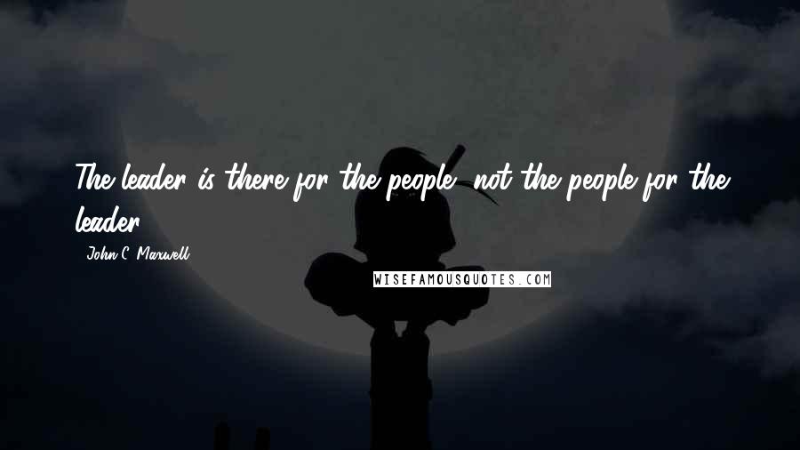 John C. Maxwell Quotes: The leader is there for the people, not the people for the leader