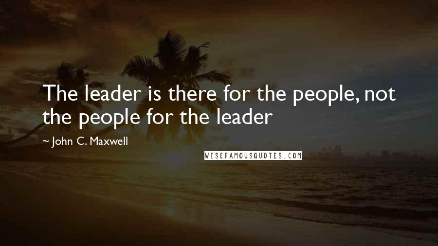 John C. Maxwell Quotes: The leader is there for the people, not the people for the leader