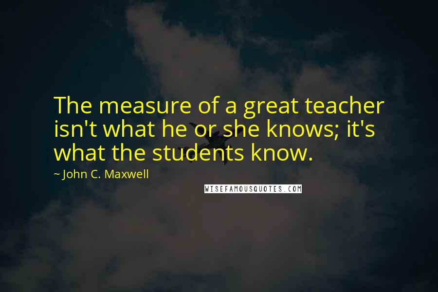 John C. Maxwell Quotes: The measure of a great teacher isn't what he or she knows; it's what the students know.