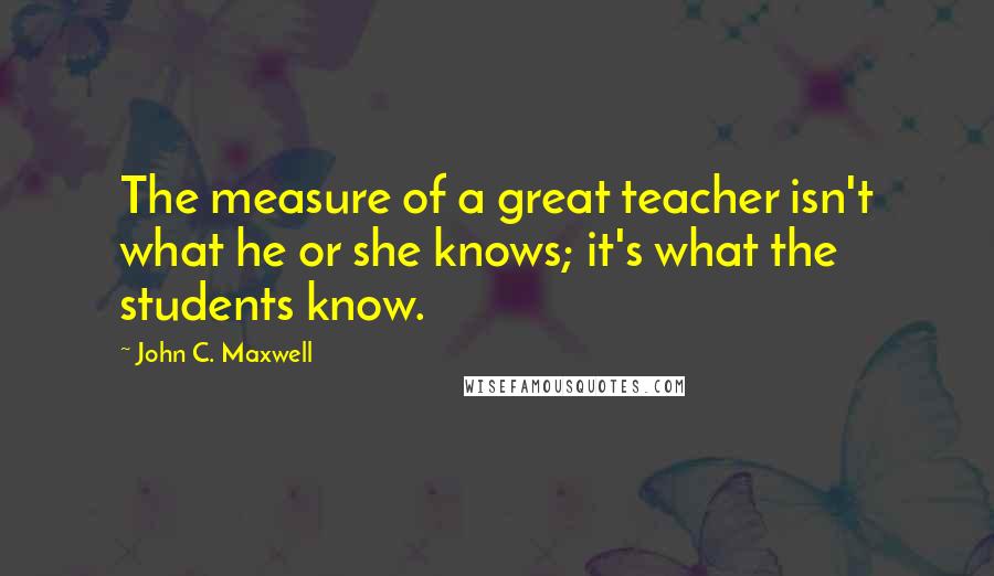 John C. Maxwell Quotes: The measure of a great teacher isn't what he or she knows; it's what the students know.