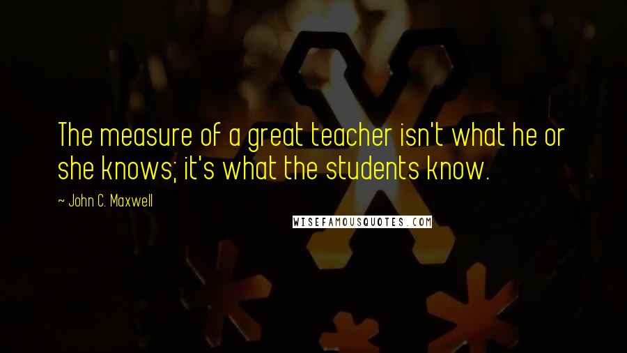 John C. Maxwell Quotes: The measure of a great teacher isn't what he or she knows; it's what the students know.