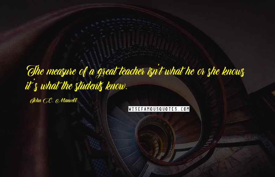 John C. Maxwell Quotes: The measure of a great teacher isn't what he or she knows; it's what the students know.