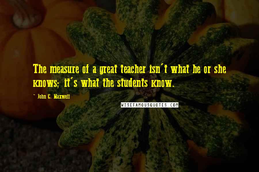 John C. Maxwell Quotes: The measure of a great teacher isn't what he or she knows; it's what the students know.