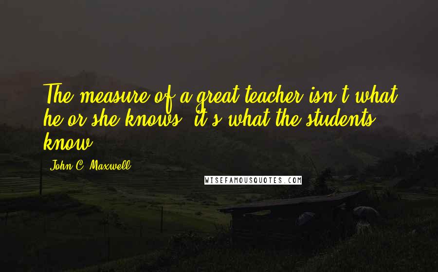 John C. Maxwell Quotes: The measure of a great teacher isn't what he or she knows; it's what the students know.