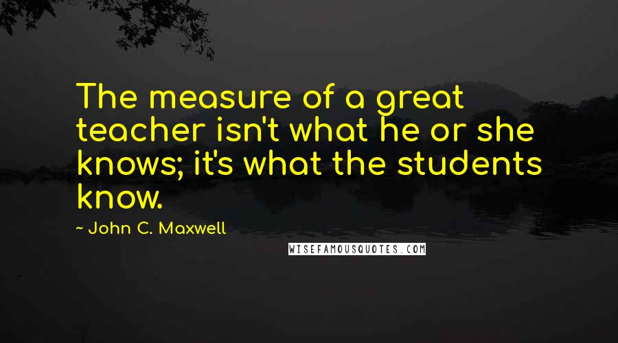 John C. Maxwell Quotes: The measure of a great teacher isn't what he or she knows; it's what the students know.