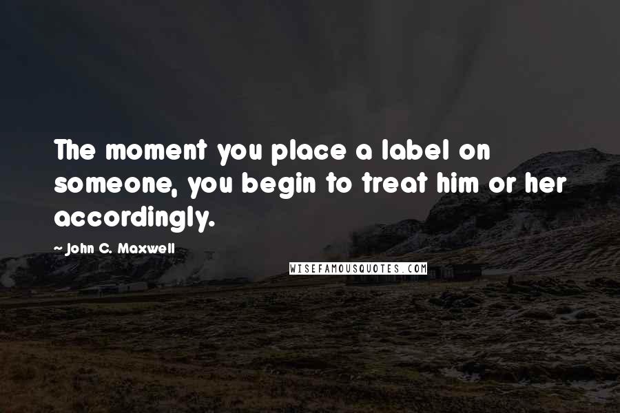 John C. Maxwell Quotes: The moment you place a label on someone, you begin to treat him or her accordingly.