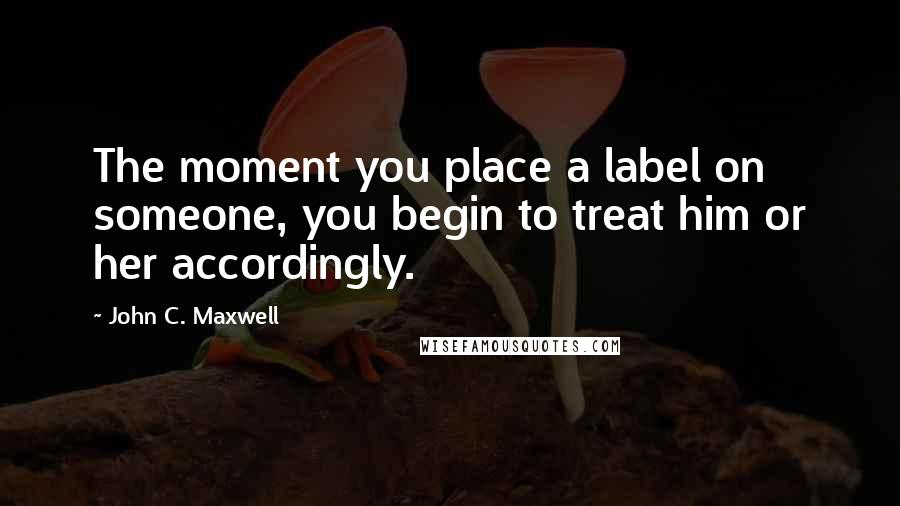 John C. Maxwell Quotes: The moment you place a label on someone, you begin to treat him or her accordingly.