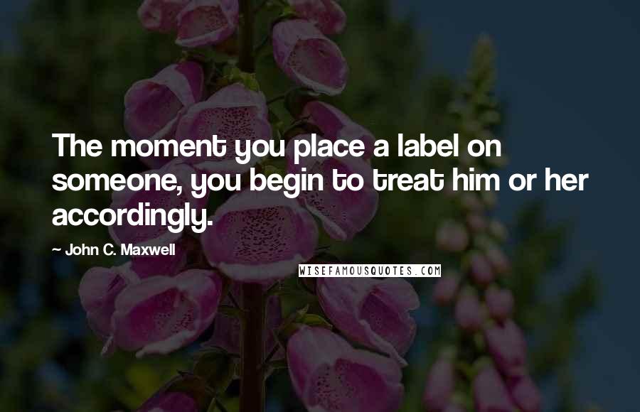 John C. Maxwell Quotes: The moment you place a label on someone, you begin to treat him or her accordingly.