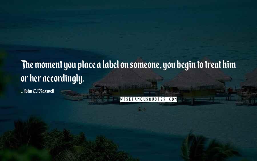 John C. Maxwell Quotes: The moment you place a label on someone, you begin to treat him or her accordingly.