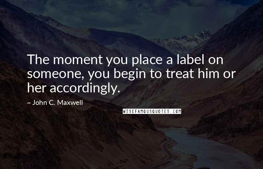 John C. Maxwell Quotes: The moment you place a label on someone, you begin to treat him or her accordingly.