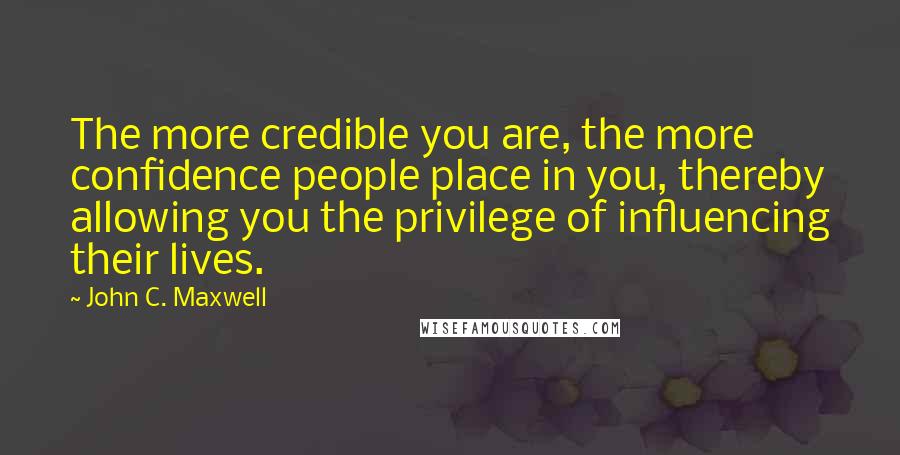 John C. Maxwell Quotes: The more credible you are, the more confidence people place in you, thereby allowing you the privilege of influencing their lives.